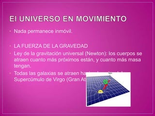 • Nada permanece inmóvil.

• LA FUERZA DE LA GRAVEDAD
• Ley de la gravitación universal (Newton): los cuerpos se
  atraen cuanto más próximos están, y cuanto más masa
  tengan.
• Todas las galaxias se atraen hacia el centro del
  Supercúmulo de Virgo (Gran Atractor)
 