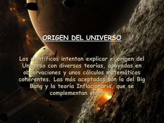 ORIGEN DEL UNIVERSO
Los científicos intentan explicar el origen del
Universo con diversas teorías, apoyadas en
observaciones y unos cálculos matemáticos
coherentes. Las más aceptadas son la del Big
Bang y la teoría Inflacionaria, que se
complementan entre si.
 