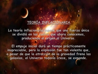 TEORÍA INFLACIONARIA
La teoría inflacionaria supone que una fuerza única
se dividió en las cuatro que ahora conocemos,
produciendo el origen al Universo.
El empuje inicial duró un tiempo prácticamente
inapreciable, pero la explosión fue tan violenta que,
a pesar de que la atracción de la gravedad frena las
galaxias, el Universo todavía crece, se expande.
 