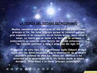 LA TEORÍA DEL ESTADO ESTACIONARIO
Muchos consideran que el universo es una entidad que no tiene
principio ni fin. No tiene principio porque no comenzó con una
gran explosión ni se colapsará, en un futuro lejano, para volver a
nacer. La teoría que se opone a la tesis de un universo
evolucionario es conocida como "teoría del estado estacionario" o
"de creación continua" y nace a principios del siglo XX.
El impulsor de esta idea fue el astrónomo inglés Edward Milne y
según ella, los datos recabados por la observación de un objeto
ubicado a millones de años luz, deben ser idénticos a los
obtenidos en la observación de la Vía láctea desde la misma
distancia. Milne llamó a su tesis "principio cosmológico".
.
 