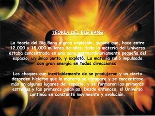 TEORÍA DEL BIG BANG
La teoría del Big Bang o gran explosión, supone que, hace entre
12.000 y 15.000 millones de años, toda la materia del Universo
estaba concentrada en una zona extraordinariamente pequeña del
espacio, un único punto, y explotó. La materia salió impulsada
con gran energía en todas direcciones.
Los choques que inevitablemente de se produjeron y un cierto
desorden hicieron que la materia se agrupara y se concentrase
más en algunos lugares del espacio, y se formaron las primeras
estrellas y las primeras galaxias. Desde entonces, el Universo
continúa en constante movimiento y evolución.
 