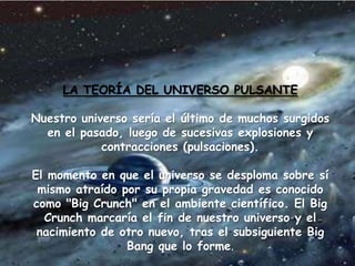 LA TEORÍA DEL UNIVERSO PULSANTE
Nuestro universo sería el último de muchos surgidos
en el pasado, luego de sucesivas explosiones y
contracciones (pulsaciones).
El momento en que el universo se desploma sobre sí
mismo atraído por su propia gravedad es conocido
como "Big Crunch" en el ambiente científico. El Big
Crunch marcaría el fin de nuestro universo y el
nacimiento de otro nuevo, tras el subsiguiente Big
Bang que lo forme.
 