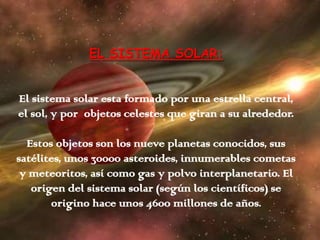 EL SISTEMA SOLAR:
El sistema solar esta formado por una estrella central,
el sol, y por objetos celestes que giran a su alrededor.
Estos objetos son los nueve planetas conocidos, sus
satélites, unos 30000 asteroides, innumerables cometas
y meteoritos, así como gas y polvo interplanetario. El
origen del sistema solar (según los científicos) se
origino hace unos 4600 millones de años.
 