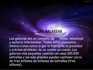 LAS GALAXIAS
Las galaxias son un conjunto de estrellas, nebulosas
y materia interestelar. Todos estos elementos
interaccionan entre si por la fuerza de la gravedad
y orbitan alrededor de un centro en común. Las
galaxias más pequeñas cuentan con unas 100.000
estrellas y las más grandes pueden contener cerca
de tres millones de millones de estrellas (tres
billones).
 