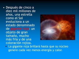 • Después de cinco a
diez mil millones de
años, una estrella
como el Sol
evoluciona a un
estado denominado
de gigante roja: un
objeto de gran
tamaño, mucho
más fría y de una
coloración rojiza.

 La gigante roja brillará hasta que su núcleo
genere cada vez menos energía y calor.

 