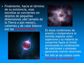 • Finalmente, hacia el término
de su existencia, esas
estrellas se convierten en
objetos de pequeñas
dimensiones (del tamaño de
la Tierra o aún menor),
calientes y de color blanco:
son las enanas blancas.
 En éstas condiciones de

presión y temperatura la
estrella explota como
supernova y su materia se
comprime hasta el límite
provocando la combinación
de electrones y protones
generando nuevos neutrones.
 Por ello se las conoce como
estrellas de neutrones.

 