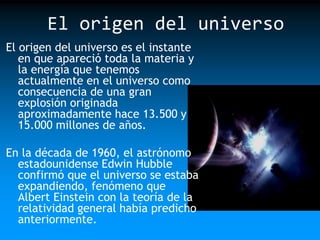 El origen del universo
El origen del universo es el instante
en que apareció toda la materia y
la energía que tenemos
actualmente en el universo como
consecuencia de una gran
explosión originada
aproximadamente hace 13.500 y
15.000 millones de años.
En la década de 1960, el astrónomo
estadounidense Edwin Hubble
confirmó que el universo se estaba
expandiendo, fenómeno que
Albert Einstein con la teoría de la
relatividad general había predicho
anteriormente.

 