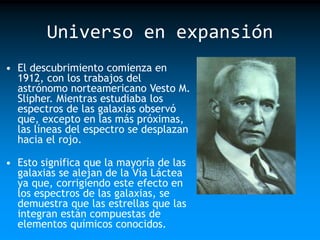 Universo en expansión
• El descubrimiento comienza en
1912, con los trabajos del
astrónomo norteamericano Vesto M.
Slipher. Mientras estudiaba los
espectros de las galaxias observó
que, excepto en las más próximas,
las líneas del espectro se desplazan
hacia el rojo.

• Esto significa que la mayoría de las
galaxias se alejan de la Vía Láctea
ya que, corrigiendo este efecto en
los espectros de las galaxias, se
demuestra que las estrellas que las
integran están compuestas de
elementos químicos conocidos.

 