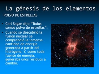 La génesis de los elementos
POLVO DE ESTRELLAS
 Carl Sagan dijo “Todos

somos polvo de estrellas”.
 Cuando se descubrió la
fusión nuclear se
comprendió la inmensa
cantidad de energía
generada a partir del
hidrógeno. Y, como toda
fuente de energía,
generaba unos residuos a
cambio.

 