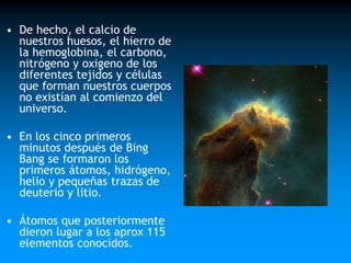 • De hecho, el calcio de
nuestros huesos, el hierro de
la hemoglobina, el carbono,
nitrógeno y oxigeno de los
diferentes tejidos y células
que forman nuestros cuerpos
no existían al comienzo del
universo.

• En los cinco primeros
minutos después de Bing
Bang se formaron los
primeros átomos, hidrógeno,
helio y pequeñas trazas de
deuterio y litio.
• Átomos que posteriormente
dieron lugar a los aprox 115
elementos conocidos.

 