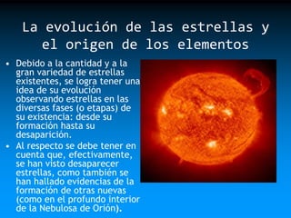 La evolución de las estrellas y
el origen de los elementos
• Debido a la cantidad y a la
gran variedad de estrellas
existentes, se logra tener una
idea de su evolución
observando estrellas en las
diversas fases (o etapas) de
su existencia: desde su
formación hasta su
desaparición.
• Al respecto se debe tener en
cuenta que, efectivamente,
se han visto desaparecer
estrellas, como también se
han hallado evidencias de la
formación de otras nuevas
(como en el profundo interior
de la Nebulosa de Orión).

 