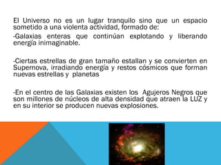 El Universo no es un lugar tranquilo sino que un espacio
sometido a una violenta actividad, formado de:
-Galaxias enteras que continúan explotando y liberando
energía inimaginable.
-Ciertas estrellas de gran tamaño estallan y se convierten en
Supernova, irradiando energía y restos cósmicos que forman
nuevas estrellas y planetas
-En el centro de las Galaxias existen los Agujeros Negros que
son millones de núcleos de alta densidad que atraen la LUZ y
en su interior se producen nuevas explosiones.
 
