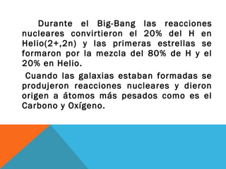 Durante el Big-Bang las reacciones
nucleares convirtieron el 20% del H en
Helio(2+,2n) y las primeras estrellas se
formaron por la mezcla del 80% de H y el
20% en Helio.
Cuando las galaxias estaban formadas se
produjeron reacciones nucleares y dieron
origen a átomos más pesados como es el
Carbono y Oxígeno.
 