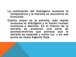 La combustión del Hidrógeno aumenta la
Temperatura y la estrella se encuentra en
Evolución.
Cuánto mayor es la estrella, más rápido
consume su Hidrógeno y la fusión nuclear
comienza a declinar. En el interior de la
estrella se producen una serie de
acontecimientos que provoca que la
estrella se expanda y emite luz y en ese
punto se llama Gigante Roja
 