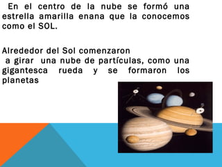 En el centro de la nube se formó una
estrella amarilla enana que la conocemos
como el SOL.
Alrededor del Sol comenzaron
a girar una nube de partículas, como una
gigantesca rueda y se formaron los
planetas
 