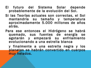El futuro del Sistema Solar depende
probablemente de la evolución del Sol.
Si las Teorías actuales son correctas, el Sol
mantendría su tamaño y temperatura
aproximadamente 5.000 millones de años
atrás.
Para ese entonces el Hidrógeno se habrá
quemado, sus fuentes de energía se
agotarán y empezará su enfriamiento
evolucionando a una estrella blanca
y finalmente a una estrella negra y los
planetas se habrán convertido en cuerpos
muy helados.
 