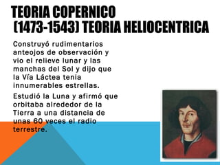 Construyó rudimentarios
anteojos de observación y
vio el relieve lunar y las
manchas del Sol y dijo que
la Vía Láctea tenia
innumerables estrellas.
Estudió la Luna y afirmó que
orbitaba alrededor de la
Tierra a una distancia de
unas 60 veces el radio
terrestre.
 