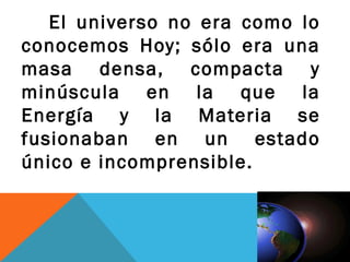 El universo no era como lo
conocemos Hoy; sólo era una
masa densa, compacta y
minúscula en la que la
Energía y la Materia se
fusionaban en un estado
único e incomprensible.
 