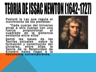 Postuló la Ley que regula el
movimiento de los planetas:
“Cada cuerpo del Universo
atrae a otro cuerpo con una
fuerza proporcional al
cuadrado de la distancia
existente entre ellos”
Sentó las bases de las
Teorías actuales sobre la
formación y constitución del
Universo, entre ellas la
Teoría de la Relatividad de
Einstein hasta llegar a la
Astronomía contemporánea.
 
