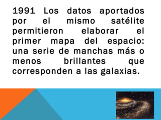 1991 Los datos aportados
por el mismo satélite
permitieron elaborar el
primer mapa del espacio:
una serie de manchas más o
menos brillantes que
corresponden a las galaxias.
 