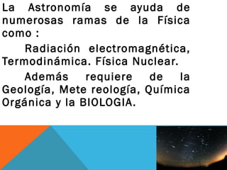 La Astronomía se ayuda de
numerosas ramas de la Física
como :
Radiación electromagnética,
Termodinámica. Física Nuclear.
Además requiere de la
Geología, Mete reología, Química
Orgánica y la BIOLOGIA.
 