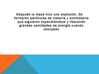 Después la masa hizo una explosión. Se
formaron partículas de materia y antimateria
que siguieron expandiéndose y liberando
grandes cantidades de energía cuando
chocaban
 