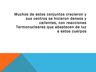 Muchos de estos conjuntos crecieron y
sus centros se hicieron densos y
calientes, con reacciones
Termonucleares que abastecen de luz
a estos cuerpos
 