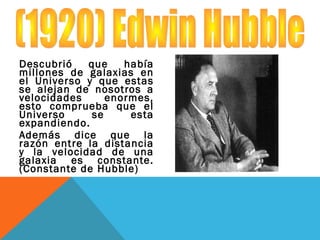 Descubrió que había
millones de galaxias en
el Universo y que estas
se alejan de nosotros a
velocidades enormes,
esto comprueba que el
Universo se esta
expandiendo.
Además dice que la
razón entre la distancia
y la velocidad de una
galaxia es constante.
(Constante de Hubble)
 