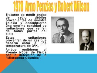 Trataron de medir ondas
de radio débiles
provenientes de nuestra
galaxia y descubrieron
una enorme cantidad de
radiaciones que venían
de todas partes del
cielo.
Estas radiaciones
provenían de un gas que
debería estar a una
temperatura de 3ºK.
Ambos recibieron el
Premio Nóbel de Física
por la detección de la
“Microonda Còsmica”.
 
