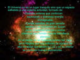El Universo no es un lugar tranquilo sino que un espacio sometido a una violenta actividad, formado de:  -Galaxias enteras que continùan  explotando y liberando energìa  inimaginable. -Ciertas estrellas de gran tamaño estallan y se convierten en Super- nova, irradiando energìa y restos  còsmicos que forman nuevas estrellas y  planetas. -En el centro de las Galaxias existen los  Agu- jeros Negros que son millones de nùcleos de alta densidad que atraen la LUZ y en su interior se producen nuevas explosiones.   