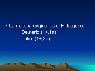 La materia original es el Hidrògeno: Deuterio (1+,1n) Tritio  (1+,2n) 