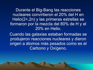 Durante el Big-Bang las reacciones nucleares convirtieron el 20% del H en Helio(2+,2n) y las primeras estrellas se formaron por la mezcla del 80% de H y el 20% en Helio. Cuando las galaxias estaban formadas se produjeron reacciones nucleares y dieron origen a átomos más pesados como es el Carbono y Oxígeno. 