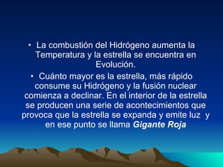 La combustión del Hidrógeno aumenta la Temperatura y la estrella se encuentra en Evolución. Cuánto mayor es la estrella, más rápido consume su Hidrógeno y la fusión nuclear comienza a declinar. En el interior de la estrella se producen una serie de acontecimientos que provoca que la estrella se expanda y emite luz  y en ese punto se llama  Gigante Roja 