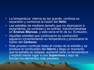 La temperatura  interna es tan grande, continúa su expansión y comienza la fusión del  Helio Las estrellas de mediano tamaño que no alcanzaron a expanderse, se contraen y se enfrían  transformándose en  Enanas Blancas , y este sería el fin de su  Evolución. Aquellas estrellas que continuaron su contracción siguieron incrementando su temperatura y provocaron la fusión del  Carbono. Este proceso continúa hasta el núcleo de la estrella y se produce la combustión del  Hierro  y llega un momento que la estrella se colapsa, aumentó tanto su temperatura y explotó dando lugar a una  Supernova  y aquí se forman los elementos más pesados 