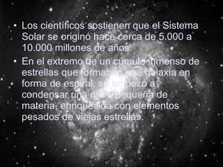 Los científicos sostienen que el Sistema Solar se originó hace cerca de 5.000 a 10.000 millones de años. En el extremo de un cúmulo inmenso de estrellas que formaban una galaxia en forma de espiral, se empezó a condensar una nube pequeña de materia, enriquecida con elementos pesados de viejas estrellas. . 