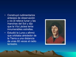 Construyó rudimentarios anteojos de observación y vio el relieve lunar y las manchas del Sol y dijo que la Vía Láctea tenia innumerables estrellas. Estudió la Luna y afirmó que orbitaba alrededor de la Tierra a una distancia de unas 60 veces el radio terrestre. 