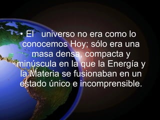 El  universo no era como lo conocemos Hoy; sólo era una masa densa, compacta y minúscula en la que la Energía y la Materia se fusionaban en un estado único e incomprensible. 
