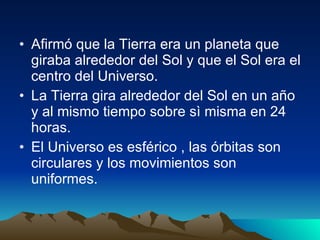 Afirmó que la Tierra era un planeta que giraba alrededor del Sol y que el Sol era el centro del Universo. La Tierra gira alrededor del Sol en un año y al mismo tiempo sobre sì misma en 24 horas. El Universo es esférico , las órbitas son circulares y los movimientos son uniformes. 