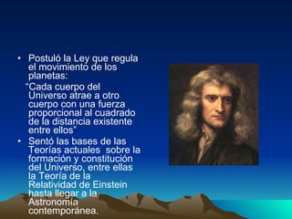 Postuló la Ley que regula el movimiento de los planetas: “ Cada cuerpo del Universo atrae a otro cuerpo con una fuerza proporcional al cuadrado de la distancia existente entre ellos” Sentó las bases de las Teorías actuales  sobre la formación y constitución del Universo, entre ellas la Teoría de la Relatividad de Einstein hasta llegar a la Astronomía contemporánea. 
