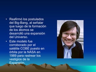 Reafirmó los postulados del Big-Bang, al señalar que luego de la formación de los átomos se desarrolló una expansión del Universo. Este modelo fue corroborado por el satélite COBE puesto en órbita por la NASA en 1989 para rastrear los vestigios de la Expansión. 
