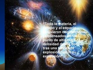 “ Toda la materia, el tiempo y el espacio estuvieron originalmente condensados en un punto de altìsima densidad desde donde, tras una tremenda explosiòn, iniciò su expansiòn” 