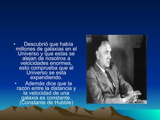 Descubrió que había millones de galaxias en el Universo y que estas se alejan de nosotros a velocidades enormes, esto comprueba que el Universo se esta expandiendo. Además dice que la razón entre la distancia y la velocidad de una galaxia es constante. (Constante de Hubble) 