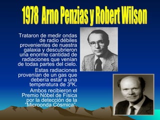 Trataron de medir ondas de radio débiles provenientes de nuestra galaxia y descubrieron una enorme cantidad de radiaciones que venían de todas partes del cielo. Estas radiaciones provenían de un gas que debería estar a una temperatura de 3ºK. Ambos recibieron el Premio Nóbel de Física por la detección de la “Microonda Còsmica”. 1978  Arno Penzias y Robert Wilson 