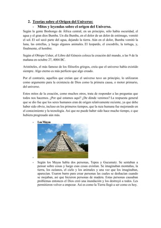 2. Teorías sobre el Origen del Universo: 
- Mitos y leyendas sobre el origen del Universo. Según la gente Boshongo de África central, en un principio, sólo había oscuridad, el agua y el gran dios Bumba. Un día Bumba, en el dolor de un dolor de estómago, vomitó el sol. El sol secó parte del agua, dejando la tierra. Aún en el dolor, Bumba vomitó la luna, las estrellas, y luego algunos animales. El leopardo, el cocodrilo, la tortuga, y, finalmente, el hombre. Según el Obispo Usher, el Libro del Génesis coloca la creación del mundo, a las 9 de la mañana en octubre 27, 4004 BC. 
Aristóteles, el más famoso de los filósofos griegos, creía que el universo había existido siempre. Algo eterno es más perfecto que algo creado. 
Por el contrario, aquellos que creían que el universo tuvo un principio, lo utilizaron como argumento para la existencia de Dios como la primera causa, o motor primario, del universo. 
Estos mitos de la creación, como muchos otros, trata de responder a las preguntas que todos nos hacemos. ¿Por qué estamos aquí? ¿De dónde venimos? La respuesta general que se dio fue que los seres humanos eran de origen relativamente reciente, ya que debe haber sido obvio, incluso en los primeros tiempos, que la raza humana fue mejorando en el conocimiento y la tecnología. Así que no puede haber sido hace mucho tiempo, o que hubiera progresado aún más. - Los Mayas - - Según los Mayas había dos personas, Tepeu y Gucumatz. Se sentaban a pensar sobre cosas y luego esas cosas existían. Se imaginaban montañas, la tierra, los océanos, el cielo y los animales y una vez que los imaginaban, aparecían. Usaron barro para crear personas las cuales se deshacían cuando se mojaban, así que hicieron personas de madera. Estas personas causaban problemas entonces el Dios creó una inundación y los destruyó a todos. Les permitieron volver a empezar. Así es como la Tierra llegó a ser como es hoy.  
