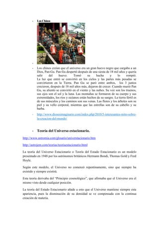 - Los Chinos - - Los chinos creían que el universo era un gran huevo negro que cargaba a un Dios, Pan-Gu. Pan Gu despertó después de una siesta de 18 mil años y quería salir del huevo. Tomó su hacha y lo rompió. La luz que entró se convirtió en los cielos y las partes más pesadas se convirtieron en la Tierra. Pan Gu se paró entre ambos, los 3 juntos crecieron, después de 18 mil años más, dejaron de crecer. Cuando murió Pan Gu, su aliento se conviritó en el viento y las nubes. Su voz son los truenos, sus ojos son el sol y la luna. Las montañas se formaron de su cuerpo y sus extremidades, los ríos y océanos están hechos de su sangre. La tierra fértil es de sus músculos y los caminos son sus venas. Las flores y los árboles son su piel y su vello corporal, mientras que las estrellas son de su cabello y su barba. 
- http://www.diosesimaginario.com/index.php/2010/5-interesantes-mito-sobre- la-creacion-del-mundo/ 
- Teoría del Universo estacionario. 
http://www.astromia.com/glosario/universtacionario.htm 
http://astrojem.com/teorias/teoriaestacionario.html 
La teoría del Universo Estacionario o Teoría del Estado Estacionario es un modelo presentado en 1948 por los astrónomos británicos Hermann Bondi, Thomas Gold y Fred Hoyle. 
Según este modelo, el Universo no comenzó repentinamente, sino que siempre ha existido y siempre existirá. 
Esta teoría derivaba del “Principio cosmológico”, que afirmaba que el Universo era el mismo visto desde cualquier posición. 
La teoría del Estado Estacionario añade a esto que el Universo mantiene siempre esta apariencia, pues la disminución de su densidad se ve compensada con la continua creación de materia.  