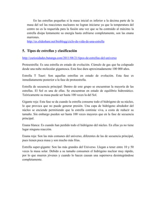 En las estrellas pequeñas si la masa inicial es inferior a la decima parte de la masa del sol las reacciones nucleares no logran iniciarse ya que la temperatura del centro no es la requerida para la fusión una vez que se ha contraído al máximo la estrella disipa lentamente su energía hasta enfriarse completamente, son las enana marrones. 
http://es.slideshare.net/bioblogg/ciclo-de-vida-de-una-estrella 
5. Tipos de estrellas y clasificación 
http://curiosidades.batanga.com/2011/08/21/tipos-de-estrellas-del-universo 
Protoestrella: Es una estrella en estado de evolución. Cúmulo de gas que ha colapsado desde una nube molecular gigantesca. Esta fase dura aproximadamente 100 000 años. 
Estrella T Tauri: Son aquellas estrellas en estado de evolución. Esta fase es inmediatamente posterior a la fase de protoestrella. 
Estrella de secuencia principal: Dentro de este grupo se encuentran la mayoría de las estrellas. El Sol es una de ellas. Se encuentran en estado de equilibrio hidrostático. Teóricamente su masa puede ser hasta 100 veces la del Sol. 
Gigante roja: Esta fase se da cuando la estrella consume todo el hidrógeno de su núcleo, lo que provoca que no puede generar presión. Una capa de hidrógeno alrededor del núcleo se enciende permitiendo que la estrella continúe viva, a costa de reducir su tamaño. Sin embargo pueden ser hasta 100 veces mayores que en la fase de secuencia principal. 
Enana blanca: Es cuando han perdido todo el hidrógeno del núcleo. En ellas ya no tiene lugar ninguna reacción. 
Enana roja: Son las más comunes del universo, diferentes de las de secuencia principal, pues tienen poca masa y son mucho más frías. 
Estrella super-gigante: Son las más grandes del Universo. Llegan a tener entre 10 y 50 veces la masa solar. Debido a su tamaño consumen el hidrógeno nuclear muy rápido, por lo que mueren jóvenes y cuando lo hacen causan una supernova desintegrándose completamente. 
