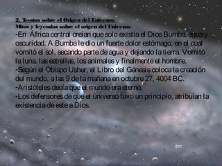 2. Teorías sobre el Origen del Universo: 
Mitos y leyendas sobre el origen del Universo. 
-En África central creían que solo existía el Dios Bumba, agua y 
oscuridad. A Bumba le dio un fuerte dolor estómago, en el cual 
vomitó el sol, secando parte de agua y dejando la tierra. Vomitó 
la luna, las estrellas, los animales y finalmente el hombre. 
-Según el Obispo Usher, el Libro del Génesis coloca la creación 
del mundo, a las 9 de la mañana en octubre 27, 4004 BC. 
-Aristóteles decía que el mundo era eterno. 
-Los defensores de que el universo tuvo un principio, atribuían la 
existencia de este a Dios. 
 