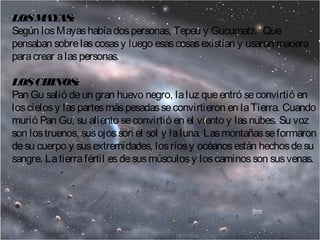 LOS MAYAS: 
Según los Mayas había dos personas, Tepeu y Gucumatz. Que 
pensaban sobre las cosas y luego esas cosas existían y usaron madera 
para crear a las personas. 
LOS CHINOS: 
Pan Gu salió de un gran huevo negro, la luz que entró se convirtió en 
los cielos y las partes más pesadas se convirtieron en la Tierra. Cuando 
murió Pan Gu, su aliento se convirtió en el viento y las nubes. Su voz 
son los truenos, sus ojos son el sol y la luna. Las montañas se formaron 
de su cuerpo y sus extremidades, los ríos y océanos están hechos de su 
sangre. La tierra fértil es de sus músculos y los caminos son sus venas. 
 