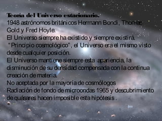 Teoría del Universo estacionario. 
1948 astrónomos británicos Hermann Bondi, Thomas 
Gold y Fred Hoyle. 
El Universo siempre ha existido y siempre existirá. 
“Principio cosmológico”, el Universo era el mismo visto 
desde cualquier posición. 
El Universo mantiene siempre esta apariencia, la 
disminución de su densidad compensada con la continua 
creación de materia. 
No aceptada por la mayoría de cosmólogos 
Radiación de fondo de microondas 1965 y descubrimiento 
de quásares hacen imposible esta hipótesis . 
 