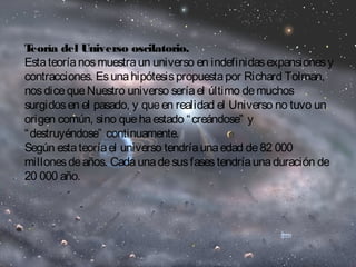 Teoría del Universo oscilatorio. 
Esta teoría nos muestra un universo en indefinidas expansiones y 
contracciones. Es una hipótesis propuesta por Richard Tolman, 
nos dice que Nuestro universo sería el último de muchos 
surgidos en el pasado, y que en realidad el Universo no tuvo un 
origen común, sino que ha estado “creándose” y 
“destruyéndose” continuamente. 
Según esta teoría el universo tendría una edad de 82 000 
millones de años. Cada una de sus fases tendría una duración de 
20 000 año. 
 